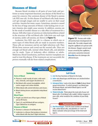 SECTION 2 Blood 555
Self Check
1. List the four functions of blood in the body.
2. Infer why blood type and Rh factor are checked before
a transfusion.
3. Interpret Data Look at the data in Table 2 about blood
group interactions. To which group(s) can blood type
AB donate blood, and which blood type(s) can AB
receive blood from?
4. Think Critically Think about the main job of your red
blood cells. If red blood cells couldn’t deliver oxygen to
your cells, what would be the condition of your body
tissues?
Summary
Parts of Blood
•Plasma is made mostly of water, with nutri-
ents, minerals, and oxygen dissolved in it.
•Red blood cells contain hemoglobin, which
carries oxygen and carbon dioxide.
•White blood cells control infections and viruses.
•Blood clotting factors and platelets help blood
to clot.
Blood Types
•People can inherit one of four types of blood
and an Rh factor.
•Type A, B, and AB blood all have antigens.
Type O blood has no antigens.
Diseases of Blood
•Anemia is a disease of red blood cells.
•Leukemia is a disease that produces immature
white blood cells that don’t fight infections.
Diseases of Blood
Because blood circulates to all parts of your body and per-
forms so many important functions, any disease of the blood is a
cause for concern. One common disease of the blood is anemia
(uh NEE mee uh). In this disease of red blood cells, body tissues
can’t get enough oxygen and are unable to carry on their usual
activities. Anemia has many causes. Sometimes, anemia is caused
by the loss of large amounts of blood. A diet lacking iron or cer-
tain vitamins also might cause anemia. In addition, anemia can
be the result of another disease or a side effect of treatment for a
disease. Still other types of anemia are inherited problems related
to the structure of the red blood cells. Cells from one such type
of anemia, sickle-cell anemia, are shown in Figure 13.
Leukemia (lew KEE mee uh) is a disease in which one or
more types of white blood cells are made in excessive numbers.
These cells are immature and do not fight infections well. They
fill the bone marrow and crowd out the normal cells. Then not
enough red blood cells, normal white blood cells, and platelets
can be made. Types of leukemia affect children or adults.
Medicines, blood transfusions, and bone marrow transplants are
used to treat this disease. If the treatments are not successful, the
person eventually will die from related complications.
Figure 13 Persons with sickle-
cell anemia have misshapened red
blood cells. The sickle-shaped cells
clog the capillaries of a person with
this disease. Oxygen cannot reach
tissues served by the capillaries,
and wastes cannot be removed.
Describe how this damages the
affected tissues.
Color-enhanced TEM Magnification:7400ϫ
5. Use Percentages Find the total number of red blood
cells, white blood cells, and platelets in 1 mm3 of
blood. Calculate what percentage of the total each
type is.
life.msscience.com/self_check_quiz
Meckes/Ottawa/Photo Researchers
423-S2-MSS05_GLS 8/16/04 10:05 AM Page 555
 