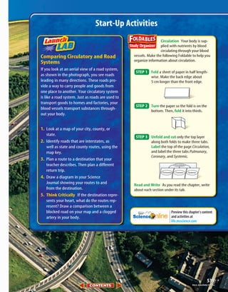 539539
Circulation Your body is sup-
plied with nutrients by blood
circulating through your blood
vessels. Make the following Foldable to help you
organize information about circulation.
Fold a sheet of paper in half length-
wise. Make the back edge about
5 cm longer than the front edge.
Turn the paper so the fold is on the
bottom. Then, fold it into thirds.
Unfold and cut only the top layer
along both folds to make three tabs.
Label the top of the page Circulation,
and label the three tabs Pulmonary,
Coronary, and Systemic.
Read and Write As you read the chapter, write
about each section under its tab.
Circulation
Pulmonary SystemicCoronary
STEP 3
STEP 2
STEP 1
Comparing Circulatory and Road
Systems
If you look at an aerial view of a road system,
as shown in the photograph, you see roads
leading in many directions. These roads pro-
vide a way to carry people and goods from
one place to another. Your circulatory system
is like a road system. Just as roads are used to
transport goods to homes and factories, your
blood vessels transport substances through-
out your body.
1. Look at a map of your city, county, or
state.
2. Identify roads that are interstates, as
well as state and county routes, using the
map key.
3. Plan a route to a destination that your
teacher describes. Then plan a different
return trip.
4. Draw a diagram in your Science
Journal showing your routes to and
from the destination.
5. Think Critically If the destination repre-
sents your heart, what do the routes rep-
resent? Draw a comparison between a
blocked road on your map and a clogged
artery in your body.
Start-Up Activities
Preview this chapter’s content
and activities at
life.msscience.com
Steve Allen/Getty ImagesSteve Allen/Getty Images
423-S1-MSS05_GLS 8/16/04 10:04 AM Page 539
 