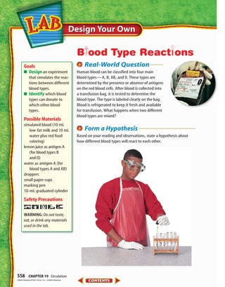 Design Your OwnDesign Your Own
558 CHAPTER 19 Circulation
Real-World Question
Human blood can be classified into four main
blood types—A, B, AB, and 0. These types are
determined by the presence or absence of antigens
on the red blood cells. After blood is collected into
a transfusion bag, it is tested to determine the
blood type. The type is labeled clearly on the bag.
Blood is refrigerated to keep it fresh and available
for transfusion. What happens when two different
blood types are mixed?
Form a Hypothesis
Based on your reading and observations, state a hypothesis about
how different blood types will react to each other.
Goals
■ Design an experiment
that simulates the reac-
tions between different
blood types.
■ Identify which blood
types can donate to
which other blood
types.
Possible Materials
simulated blood (10 mL
low-fat milk and 10 mL
water plus red food
coloring)
lemon juice as antigen A
(for blood types B
and O)
water as antigen A (for
blood types A and AB)
droppers
small paper cups
marking pen
10-mL graduated cylinder
Safety Precautions
WARNING: Do not taste,
eat,or drink any materials
used in the lab.
BPood Type Reactsons
(t)Matt Meadows/Peter Arnold, Inc., (b)Matt Meadows
423-S3-MSS05_GLS 8/16/04 10:05 AM Page 558
 