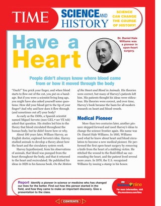 “Ouch!” You prick your finger, and when blood
starts to flow out of the cut, you put on a band-
age. But if you were a scientist living long ago,
you might have also asked yourself some ques-
tions: How did your blood get to the tip of your
finger? And why and how does it flow through
(and sometimes out of!) your body?
As early as the 1500s, a Spanish scientist
named Miguel Serveto (mee GEL • ser VE toh)
asked that question. His studies led him to the
theory that blood circulated throughout the
human body, but he didn’t know how or why.
About 100 years later, William Harvey, an
English doctor, explored Serveto’s idea. Harvey
studied animals to develop a theory about how
the heart and the circulatory system work.
Harvey hypothesized, from his observations
of animals, that blood was pumped from the
heart throughout the body, and that it returned
to the heart and recirculated. He published his
ideas in 1628 in his famous book, On the Motion
of the Heart and Blood in Animals. His theories
were correct, but many of Harvey’s patients left
him. His patients thought his ideas were ridicu-
lous. His theories were correct, and over time,
Harvey’s book became the basis for all modern
research on heart and blood vessels.
Medical Pioneer
More than two centuries later, another pio-
neer stepped forward and used Harvey’s ideas to
change the science frontier again. His name was
Dr. Daniel Hale Williams. In 1893, Williams
used what he knew about heart and blood circu-
lation to become a new medical pioneer. He per-
formed the first open-heart surgery by removing
a knife from the heart of a stabbing victim. He
stitched the wound to the fluid-filled sac sur-
rounding the heart, and the patient lived several
more years. In 1970, the U.S. recognized
Williams by issuing a stamp in his honor.
Report Identify a pioneer in science or medicine who has changed
our lives for the better. Find out how this person started in the
field, and how they came to make an important discovery. Give a
presentation to the class.
For more information, visit
life.msscience.com/time
SCIENCEAND
HISTORY
SCIENCE
CAN CHANGE
THE COURSE
OF HISTORY!
Dr. Daniel Hale
Williams was
a pioneer in
open-heart
surgery.
Have a
HeartPeople didn’t always know where blood came
from or how it moved through the body
423-CR-MSS05_GLS 8/16/04 10:04 AM Page 560
 