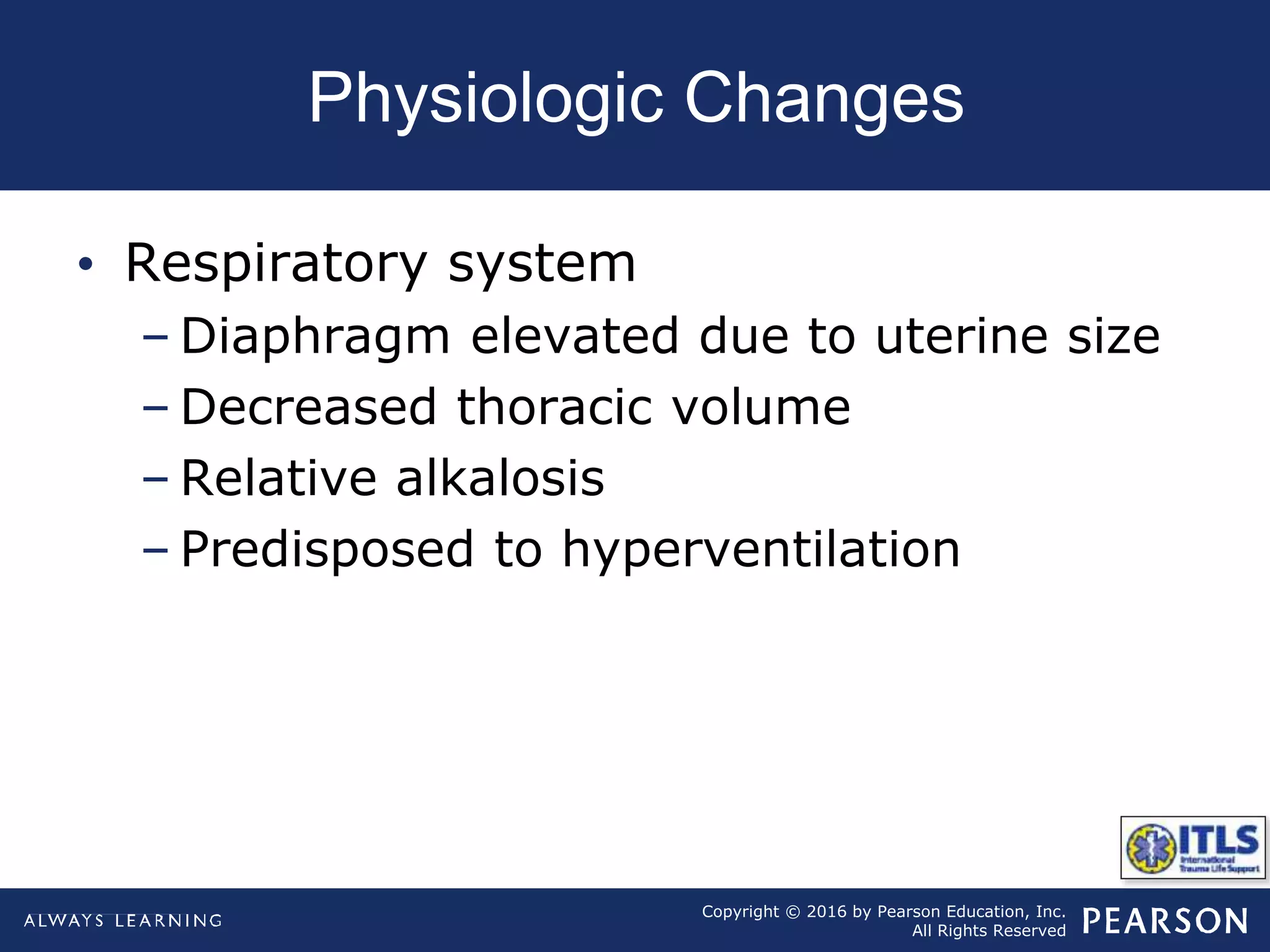 Copyright © 2016 by Pearson Education, Inc.
All Rights Reserved
Physiologic Changes
• Respiratory system
– Diaphragm elevated due to uterine size
– Decreased thoracic volume
– Relative alkalosis
– Predisposed to hyperventilation
 