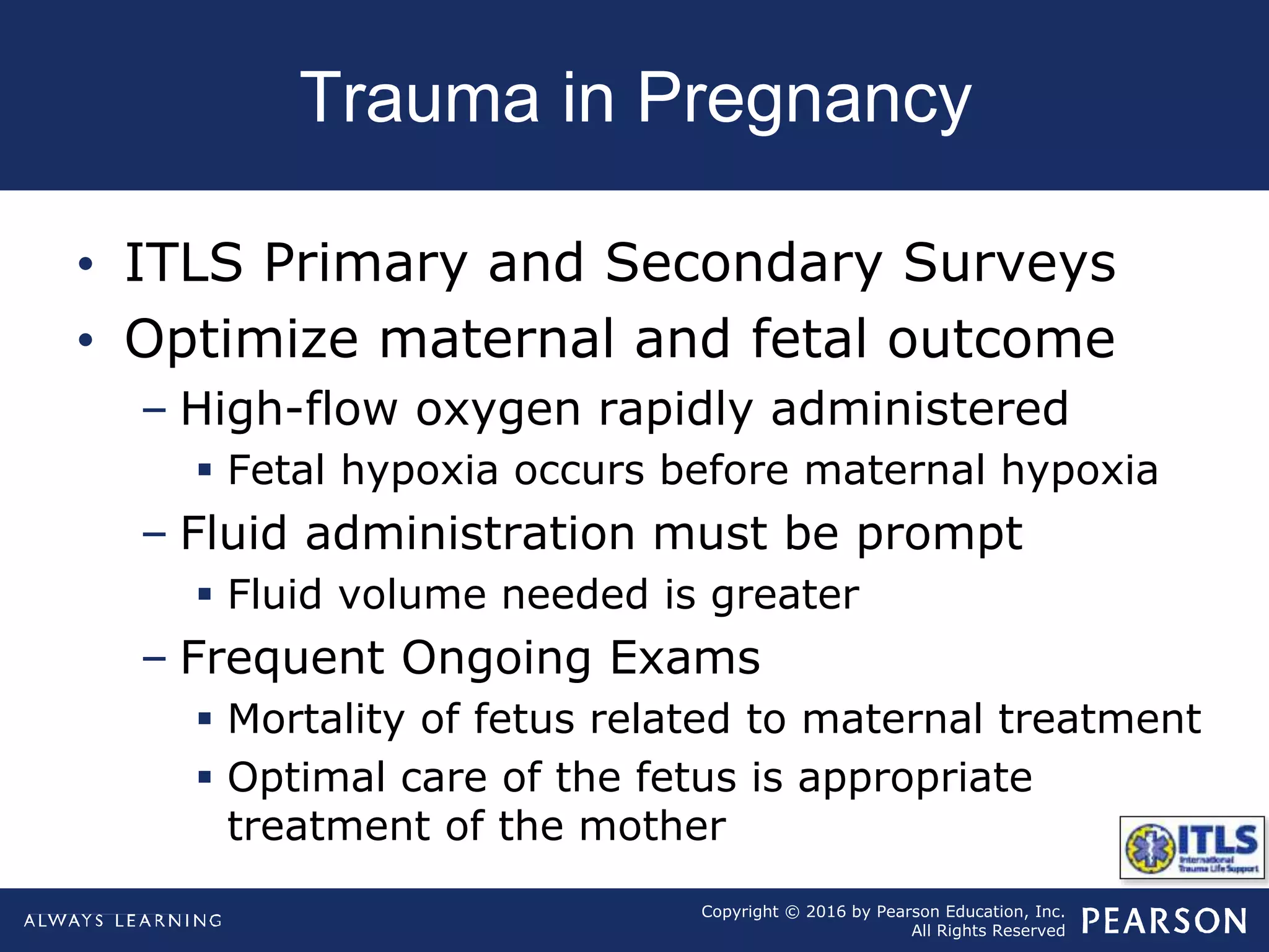 Copyright © 2016 by Pearson Education, Inc.
All Rights Reserved
Trauma in Pregnancy
• ITLS Primary and Secondary Surveys
• Optimize maternal and fetal outcome
– High-flow oxygen rapidly administered
 Fetal hypoxia occurs before maternal hypoxia
– Fluid administration must be prompt
 Fluid volume needed is greater
– Frequent Ongoing Exams
 Mortality of fetus related to maternal treatment
 Optimal care of the fetus is appropriate
treatment of the mother
 