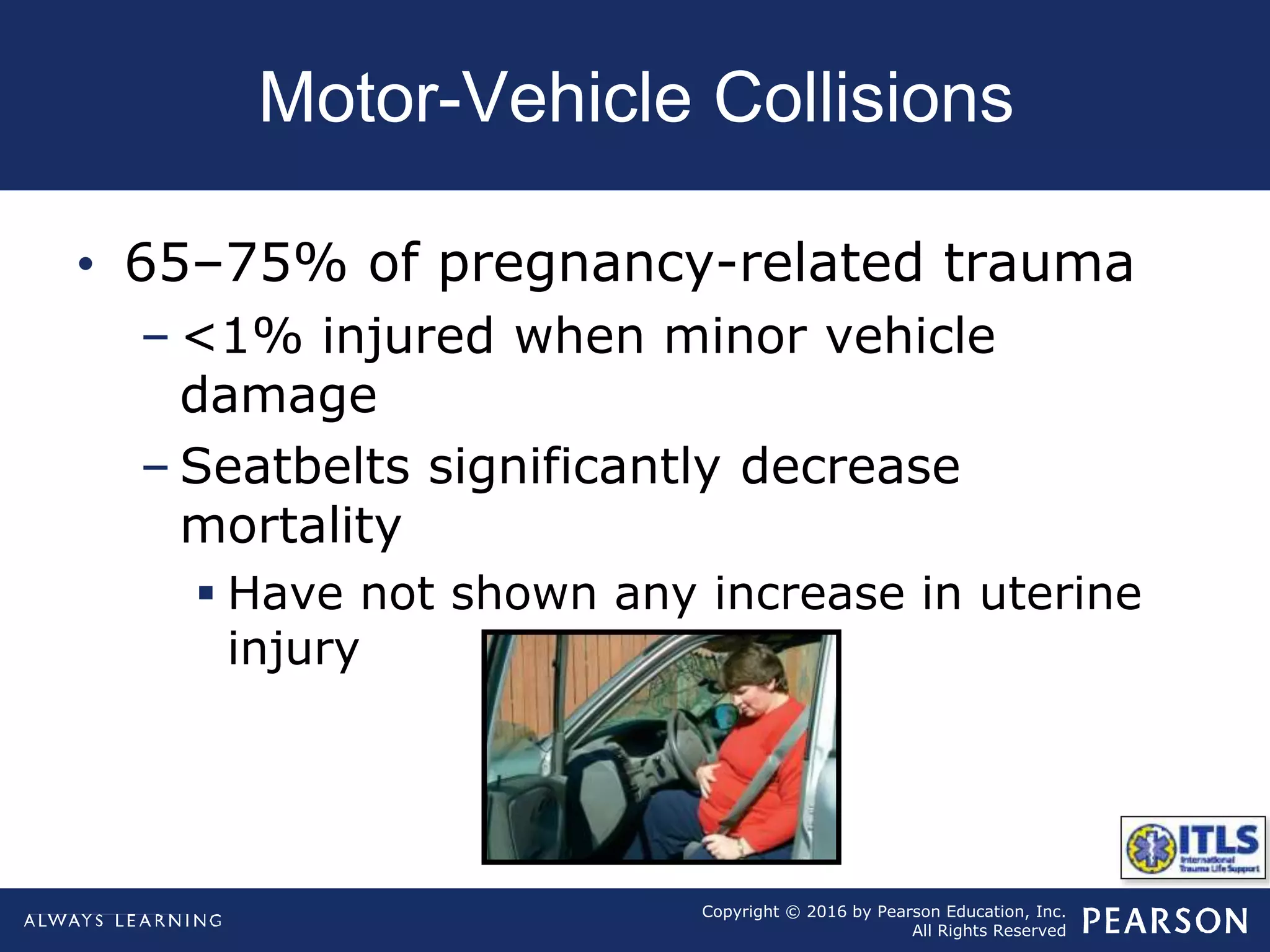 Copyright © 2016 by Pearson Education, Inc.
All Rights Reserved
Motor-Vehicle Collisions
• 65–75% of pregnancy-related trauma
– <1% injured when minor vehicle
damage
– Seatbelts significantly decrease
mortality
 Have not shown any increase in uterine
injury
 