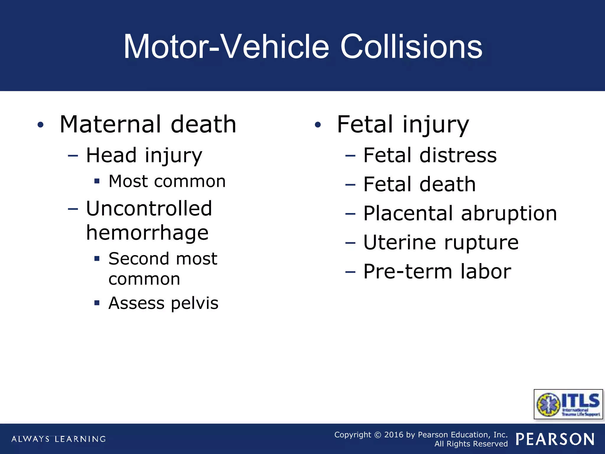 Copyright © 2016 by Pearson Education, Inc.
All Rights Reserved
Motor-Vehicle Collisions
• Maternal death
– Head injury
 Most common
– Uncontrolled
hemorrhage
 Second most
common
 Assess pelvis
• Fetal injury
– Fetal distress
– Fetal death
– Placental abruption
– Uterine rupture
– Pre-term labor
 