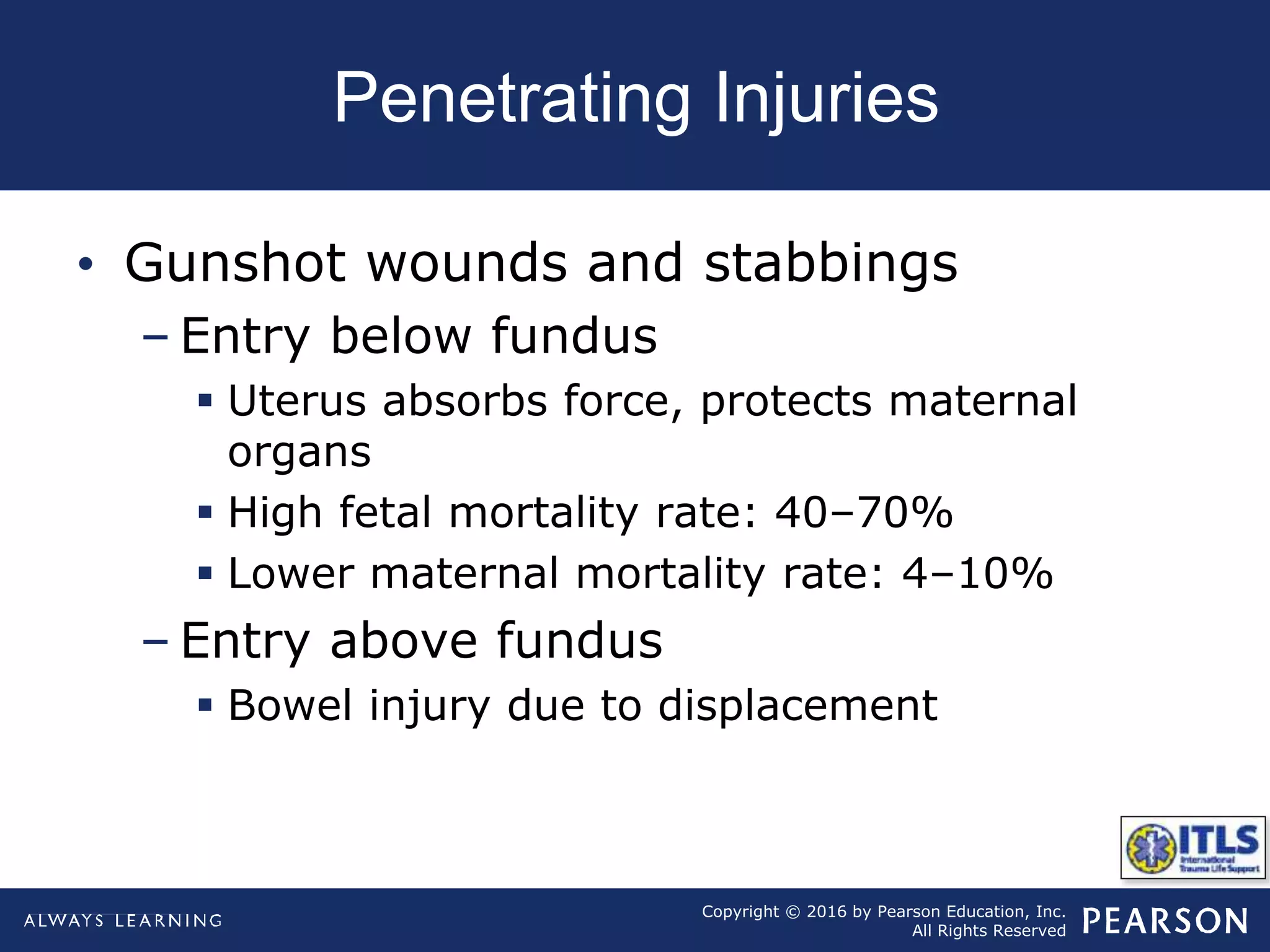 Copyright © 2016 by Pearson Education, Inc.
All Rights Reserved
Penetrating Injuries
• Gunshot wounds and stabbings
– Entry below fundus
 Uterus absorbs force, protects maternal
organs
 High fetal mortality rate: 40–70%
 Lower maternal mortality rate: 4–10%
– Entry above fundus
 Bowel injury due to displacement
 