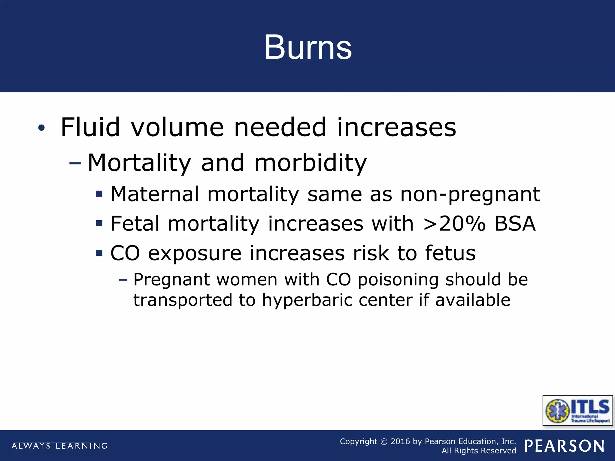 Copyright © 2016 by Pearson Education, Inc.
All Rights Reserved
Burns
• Fluid volume needed increases
– Mortality and morbidity
 Maternal mortality same as non-pregnant
 Fetal mortality increases with >20% BSA
 CO exposure increases risk to fetus
– Pregnant women with CO poisoning should be
transported to hyperbaric center if available
 