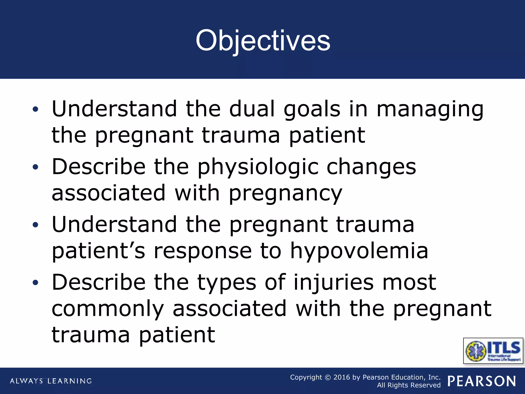 Copyright © 2016 by Pearson Education, Inc.
All Rights Reserved
Objectives
• Understand the dual goals in managing
the pregnant trauma patient
• Describe the physiologic changes
associated with pregnancy
• Understand the pregnant trauma
patient’s response to hypovolemia
• Describe the types of injuries most
commonly associated with the pregnant
trauma patient
 