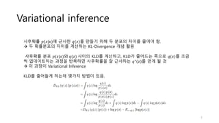 Variational inference
사후확률 𝑝(𝑧|𝑥)에 근사한 𝑞(𝑧)를 만들기 위해 두 분포의 차이를 줄여야 함.
→ 두 확률분포의 차이를 계산하는 KL-Divergence 개념 활용
사후확률 분포 𝑝(𝑧|𝑥)와 𝑞(𝑧) 사이의 KLD를 계산하고, KLD가 줄어드는 쪽으로 𝑞(𝑧)를 조금
씩 업데이트하는 과정을 반복하면 사후확률을 잘 근사하는 𝑞∗
(𝑧)를 얻게 될 것
→ 이 과정이 Variational Inference
KLD를 줄어들게 하는데 몇가지 방법이 있음.
5
 