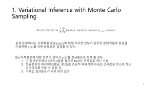 1. Variational Inference with Monte Carlo
Sampling
실제 문제에서는 사후확률 분포𝑝(𝑧|𝑥)에 대해 아무런 정보가 없지만 몬테카를로 방법을
이용하면 𝑞(𝑧)를 어떤 분포로든 설정할 수 있다.
Ex) 사후분포에 대한 정보가 없어서 𝑞(𝑧)를 정규분포로 정해 볼 경우
1. 이 정규분포에서 K개의 z들을 뽑으면 KLD의 근사값을 계산 가능.
2. 정규분포의 파라메터(평균, 분산)를 조금씩 바꿔가면서 KLD 근사값을 최소로 하는
파라메터를 구할 수 있을 것.
3. 구해진 정규분포가 바로 VI의 결과.
≈
8
 