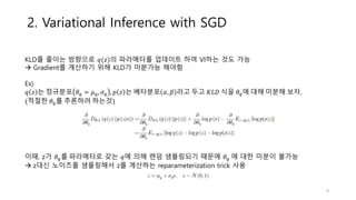 2. Variational Inference with SGD
KLD를 줄이는 방향으로 𝑞(𝑧)의 파라메터를 업데이트 하여 VI하는 것도 가능
→ Gradient를 계산하기 위해 KLD가 미분가능 해야함
Ex)
𝑞 𝑧 는 정규분포 𝜃 𝑞 = 𝜇 𝑞, 𝜎 𝑞 , 𝑝 𝑧 는 베타분포 𝛼, 𝛽 라고 두고 𝐾𝐿𝐷 식을 𝜃 𝑞에 대해 미분해 보자.
(적절한 𝜃 𝑞를 추론하려 하는것)
이때, z가 𝜃 𝑞를 파라메터로 갖는 𝑞에 의해 랜덤 샘플링되기 때문에 𝜃 𝑞 에 대한 미분이 불가능
→ z대신 노이즈를 샘플링해서 z를 계산하는 reparameterization trick 사용
9
 