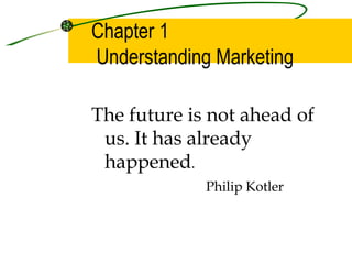 Chapter 1
Understanding Marketing

The future is not ahead of
 us. It has already
 happened.
             Philip Kotler
 