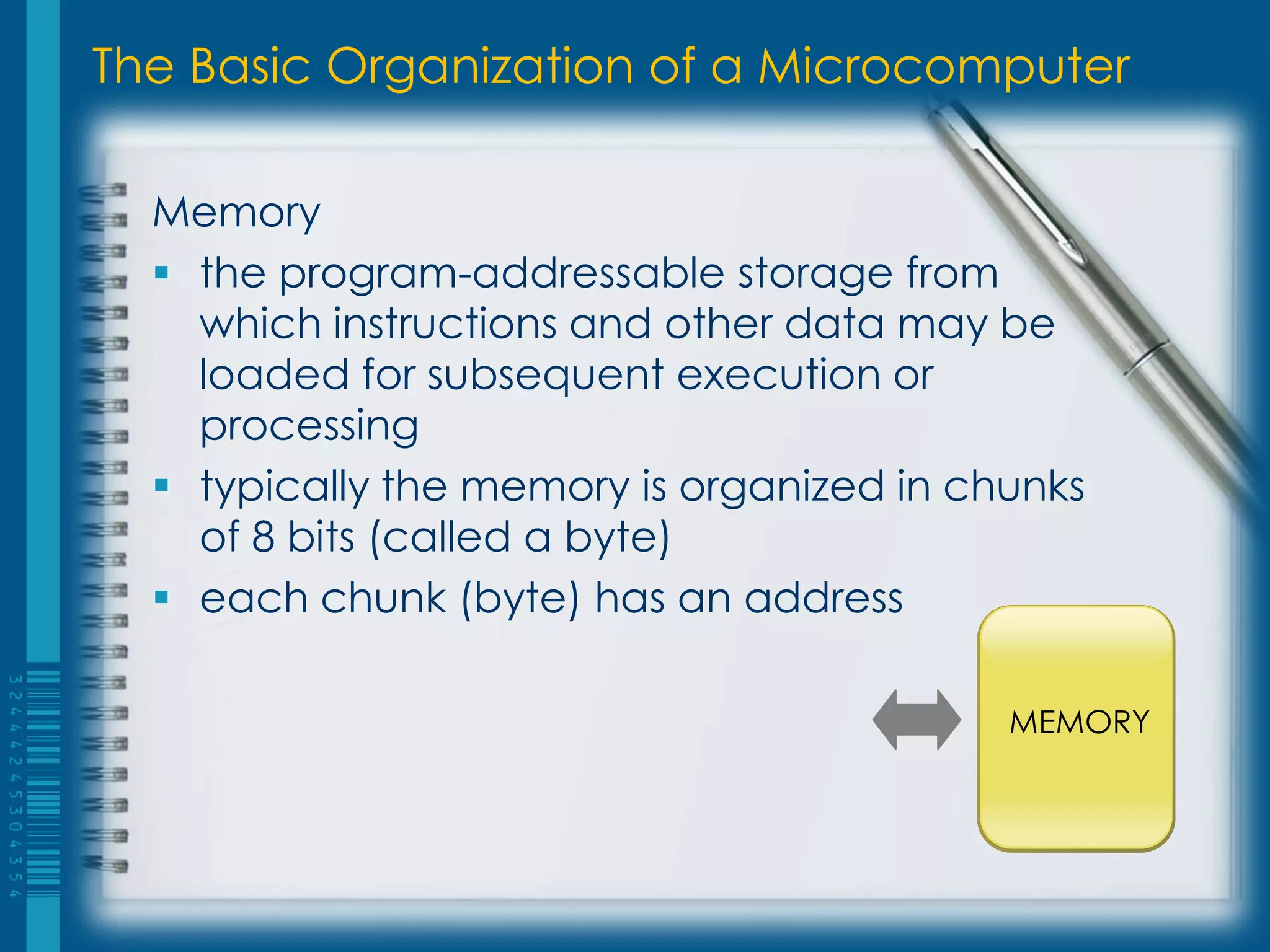 The Basic Organization of a Microcomputer
Memory
 the program-addressable storage from
which instructions and other data may be
loaded for subsequent execution or
processing
 typically the memory is organized in chunks
of 8 bits (called a byte)
 each chunk (byte) has an address
MEMORY
 