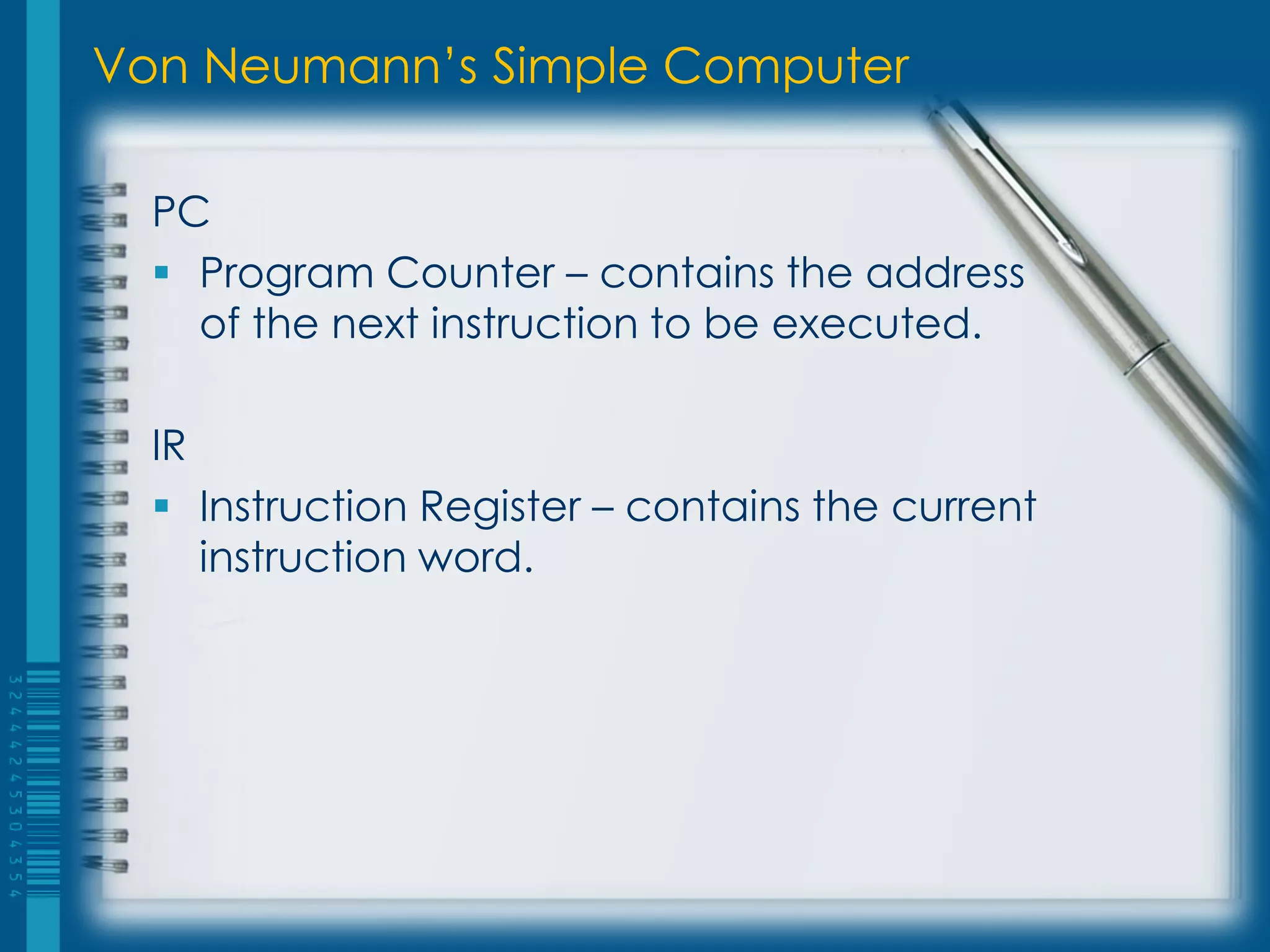 Von Neumann’s Simple Computer
PC
 Program Counter – contains the address
of the next instruction to be executed.
IR
 Instruction Register – contains the current
instruction word.
 