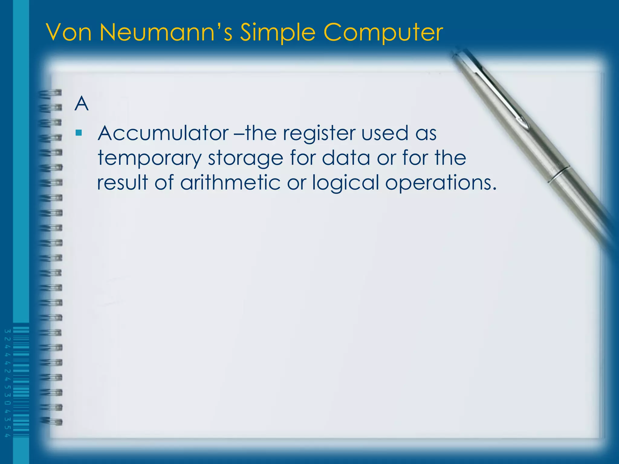 Von Neumann’s Simple Computer
A
 Accumulator –the register used as
temporary storage for data or for the
result of arithmetic or logical operations.
 