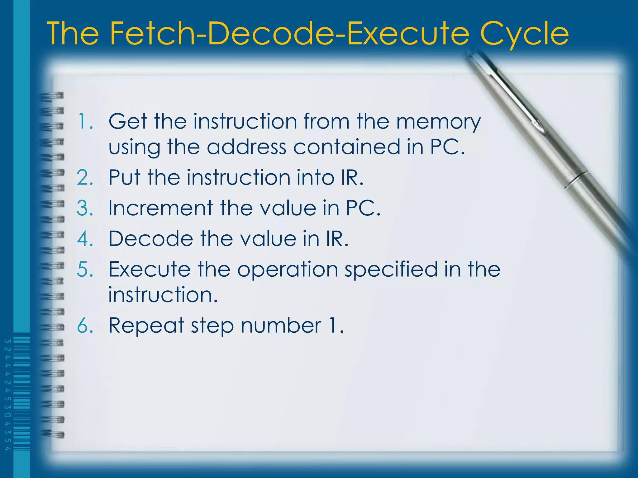 The Fetch-Decode-Execute Cycle
1. Get the instruction from the memory
using the address contained in PC.
2. Put the instruction into IR.
3. Increment the value in PC.
4. Decode the value in IR.
5. Execute the operation specified in the
instruction.
6. Repeat step number 1.
 