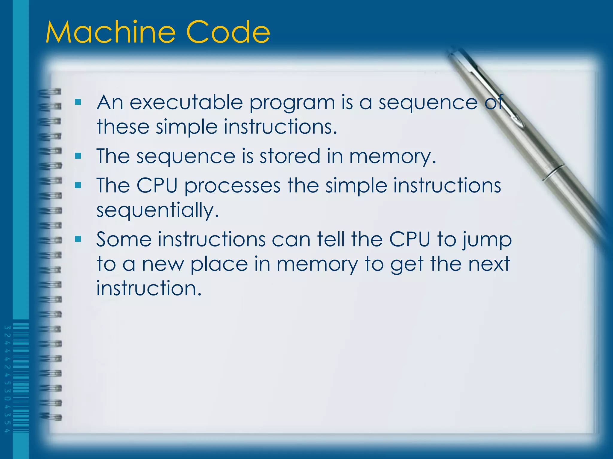 Machine Code
 An executable program is a sequence of
these simple instructions.
 The sequence is stored in memory.
 The CPU processes the simple instructions
sequentially.
 Some instructions can tell the CPU to jump
to a new place in memory to get the next
instruction.
 