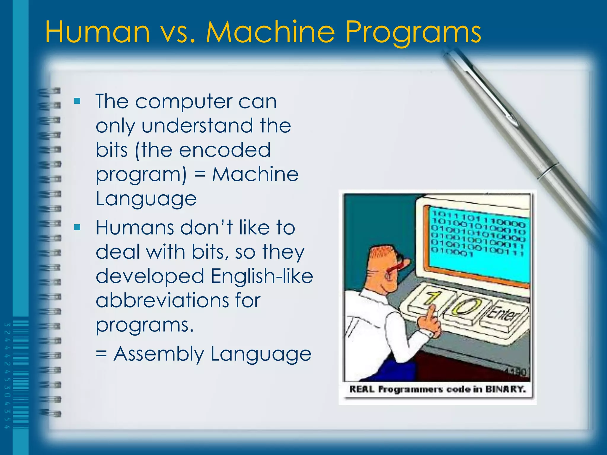 Human vs. Machine Programs
 The computer can
only understand the
bits (the encoded
program) = Machine
Language
 Humans don’t like to
deal with bits, so they
developed English-like
abbreviations for
programs.
= Assembly Language
 