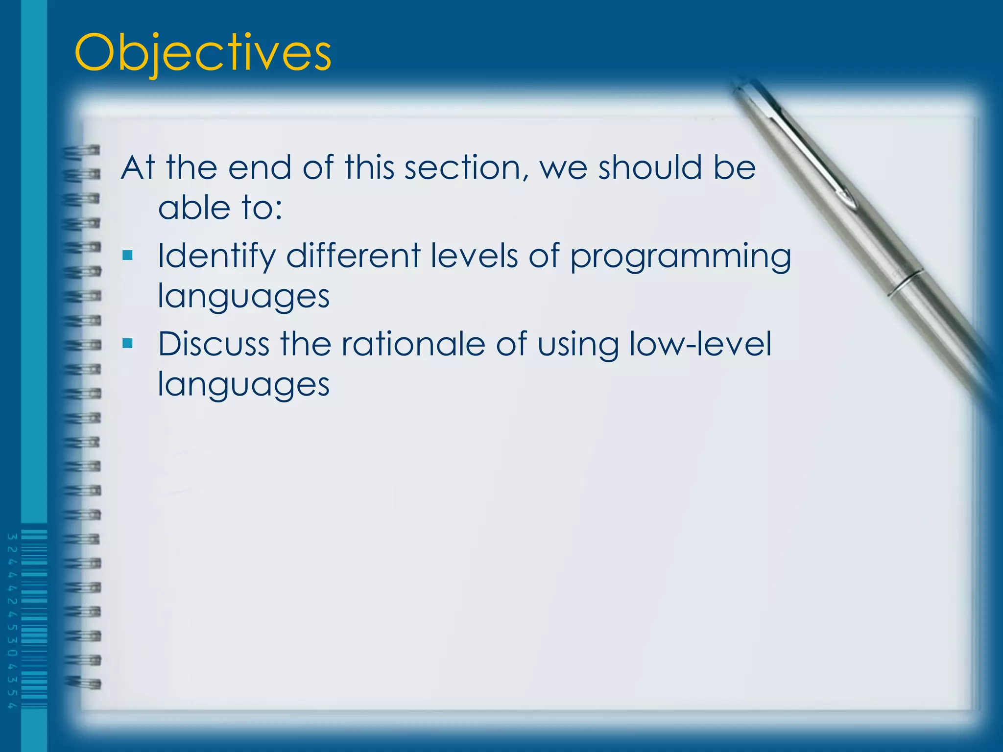 Objectives
At the end of this section, we should be
able to:
 Identify different levels of programming
languages
 Discuss the rationale of using low-level
languages
 