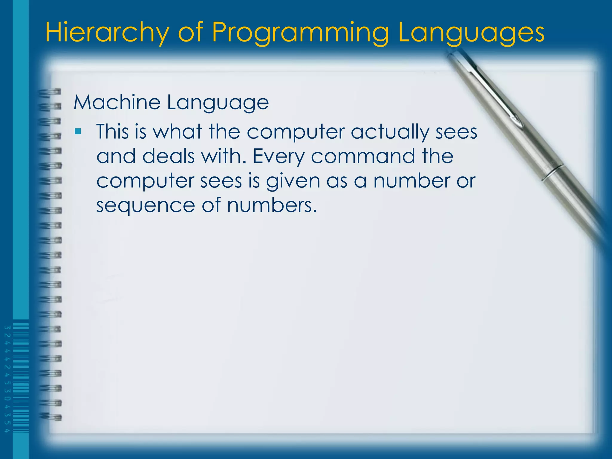 Hierarchy of Programming Languages
Machine Language
 This is what the computer actually sees
and deals with. Every command the
computer sees is given as a number or
sequence of numbers.
 