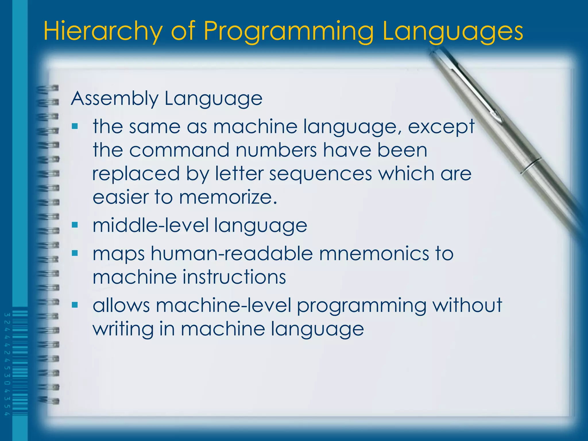 Hierarchy of Programming Languages
Assembly Language
 the same as machine language, except
the command numbers have been
replaced by letter sequences which are
easier to memorize.
 middle-level language
 maps human-readable mnemonics to
machine instructions
 allows machine-level programming without
writing in machine language
 