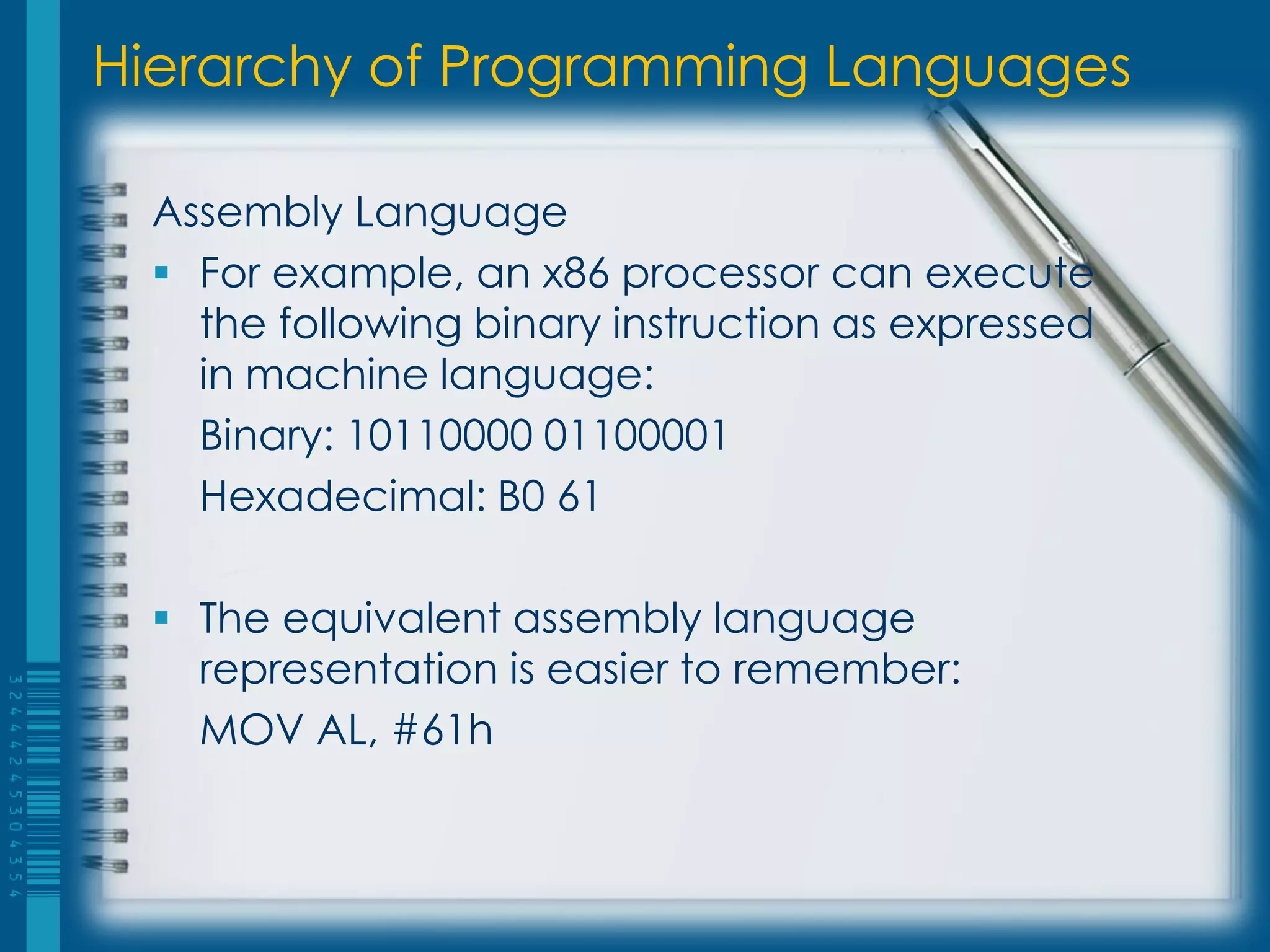 Hierarchy of Programming Languages
Assembly Language
 For example, an x86 processor can execute
the following binary instruction as expressed
in machine language:
Binary: 10110000 01100001
Hexadecimal: B0 61
 The equivalent assembly language
representation is easier to remember:
MOV AL, #61h
 