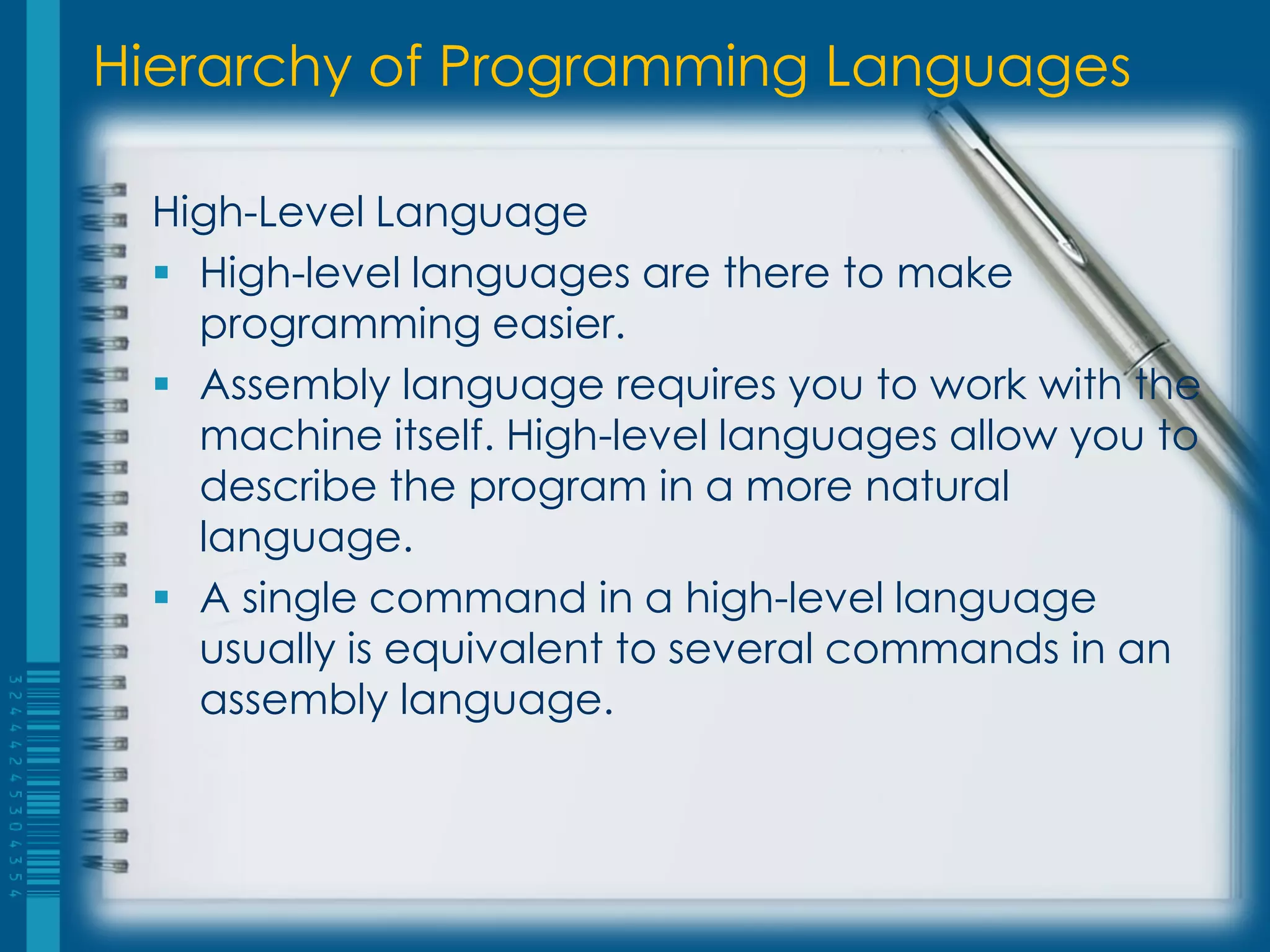 Hierarchy of Programming Languages
High-Level Language
 High-level languages are there to make
programming easier.
 Assembly language requires you to work with the
machine itself. High-level languages allow you to
describe the program in a more natural
language.
 A single command in a high-level language
usually is equivalent to several commands in an
assembly language.
 