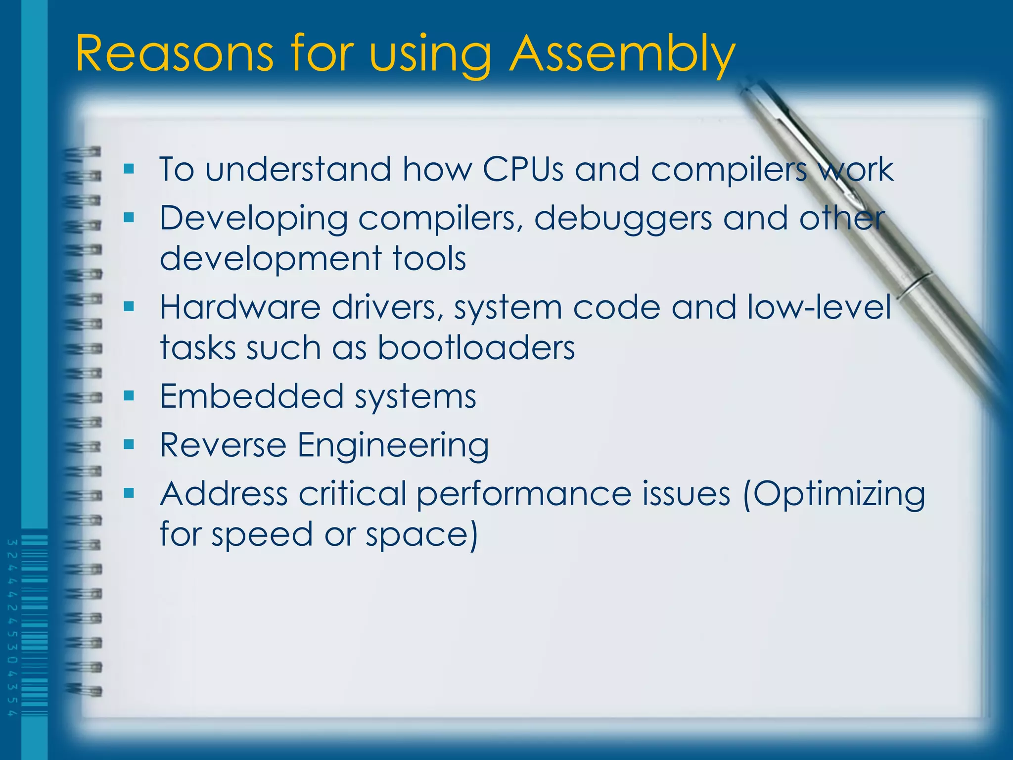 Reasons for using Assembly
 To understand how CPUs and compilers work
 Developing compilers, debuggers and other
development tools
 Hardware drivers, system code and low-level
tasks such as bootloaders
 Embedded systems
 Reverse Engineering
 Address critical performance issues (Optimizing
for speed or space)
 
