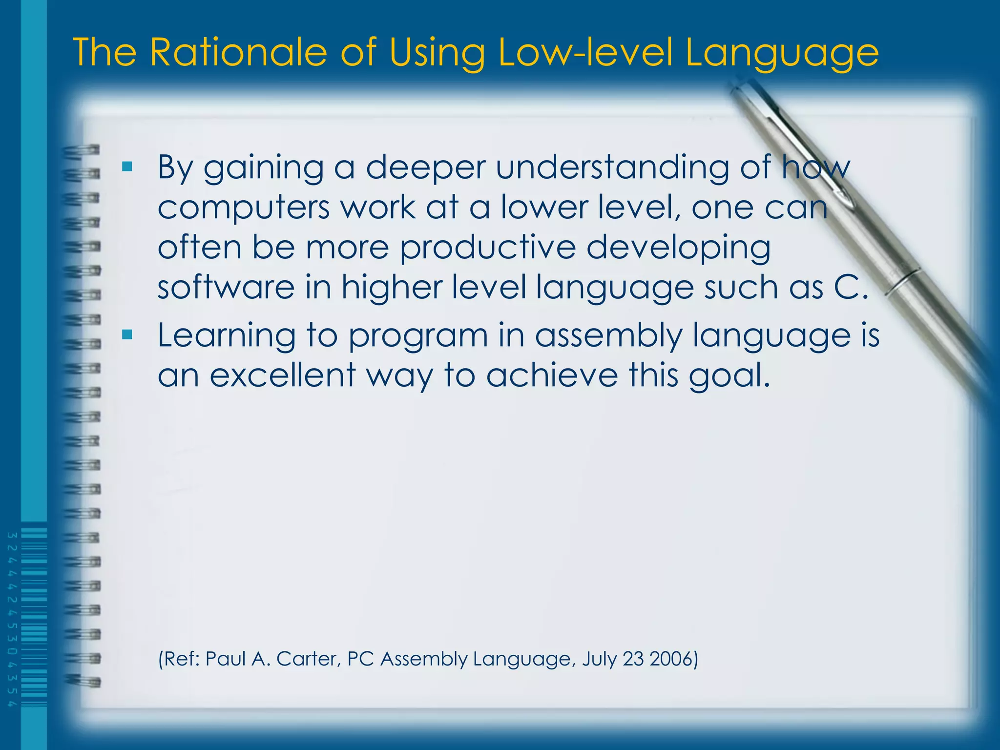 The Rationale of Using Low-level Language
 By gaining a deeper understanding of how
computers work at a lower level, one can
often be more productive developing
software in higher level language such as C.
 Learning to program in assembly language is
an excellent way to achieve this goal.
(Ref: Paul A. Carter, PC Assembly Language, July 23 2006)
 