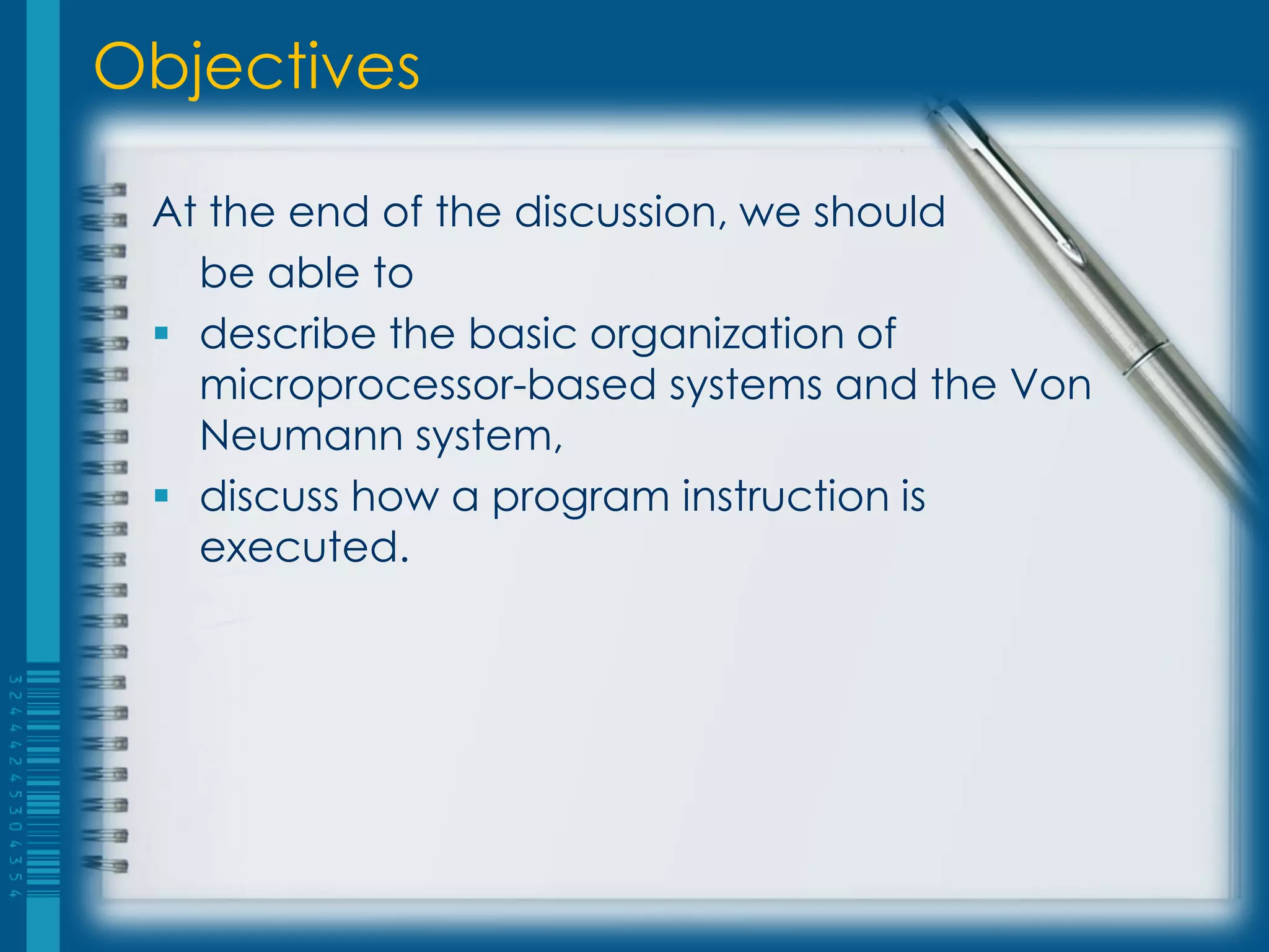 At the end of the discussion, we should
be able to
 describe the basic organization of
microprocessor-based systems and the Von
Neumann system,
 discuss how a program instruction is
executed.
Objectives
 