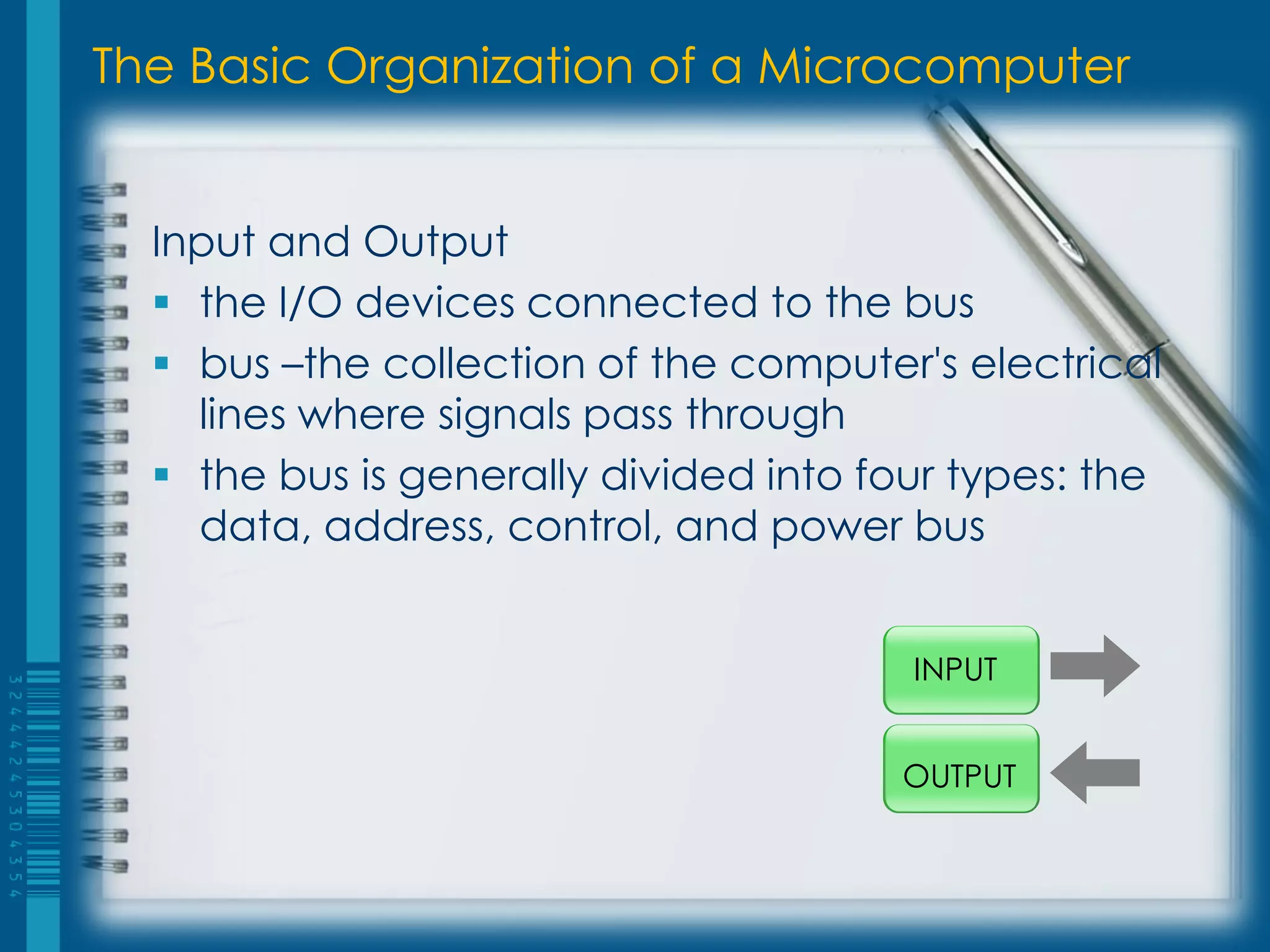 The Basic Organization of a Microcomputer
Input and Output
 the I/O devices connected to the bus
 bus –the collection of the computer's electrical
lines where signals pass through
 the bus is generally divided into four types: the
data, address, control, and power bus
INPUT
OUTPUT
 