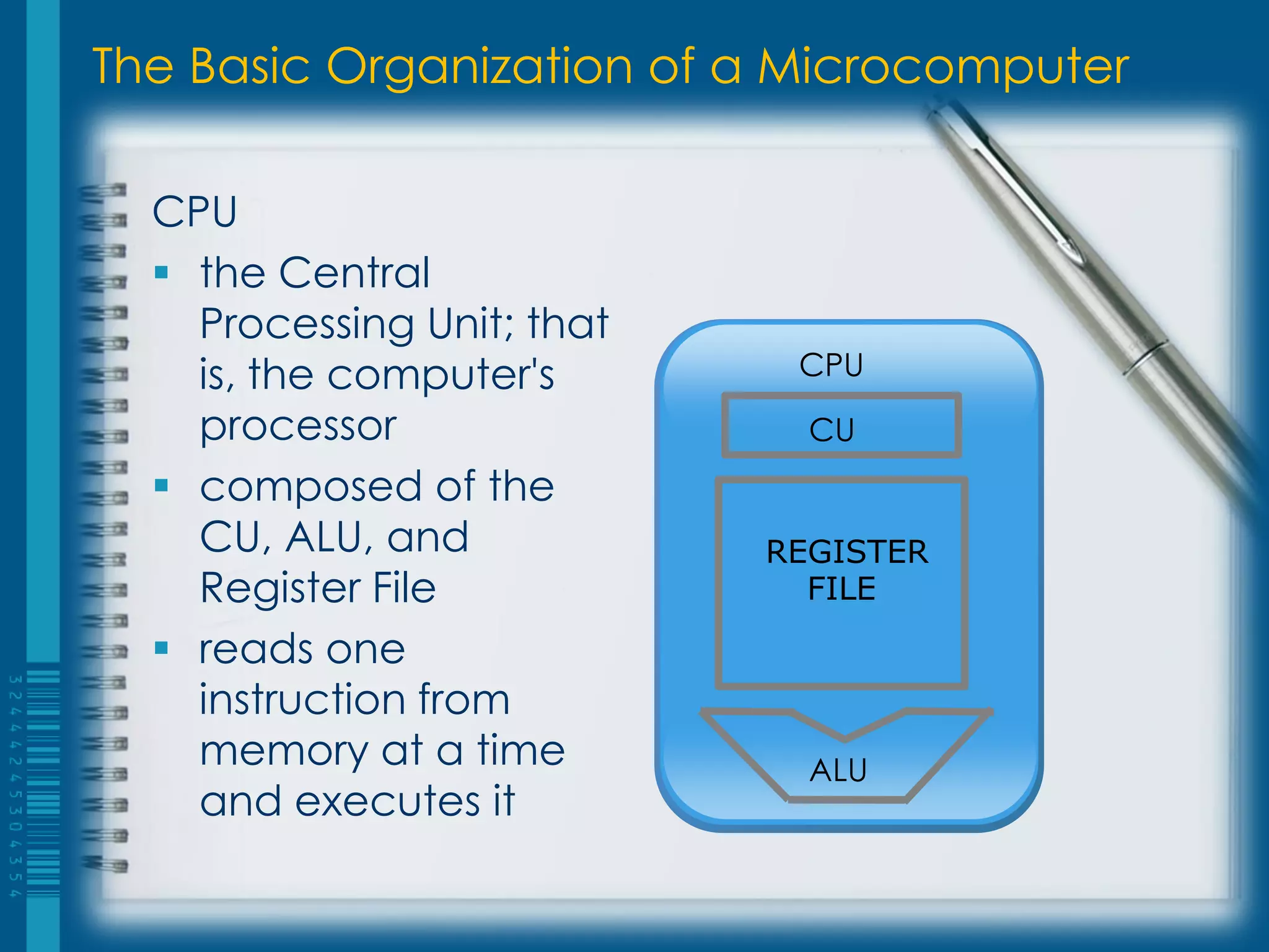 The Basic Organization of a Microcomputer
CPU
 the Central
Processing Unit; that
is, the computer's
processor
 composed of the
CU, ALU, and
Register File
 reads one
instruction from
memory at a time
and executes it
ALU
CPU
CU
REGISTER
FILE
 