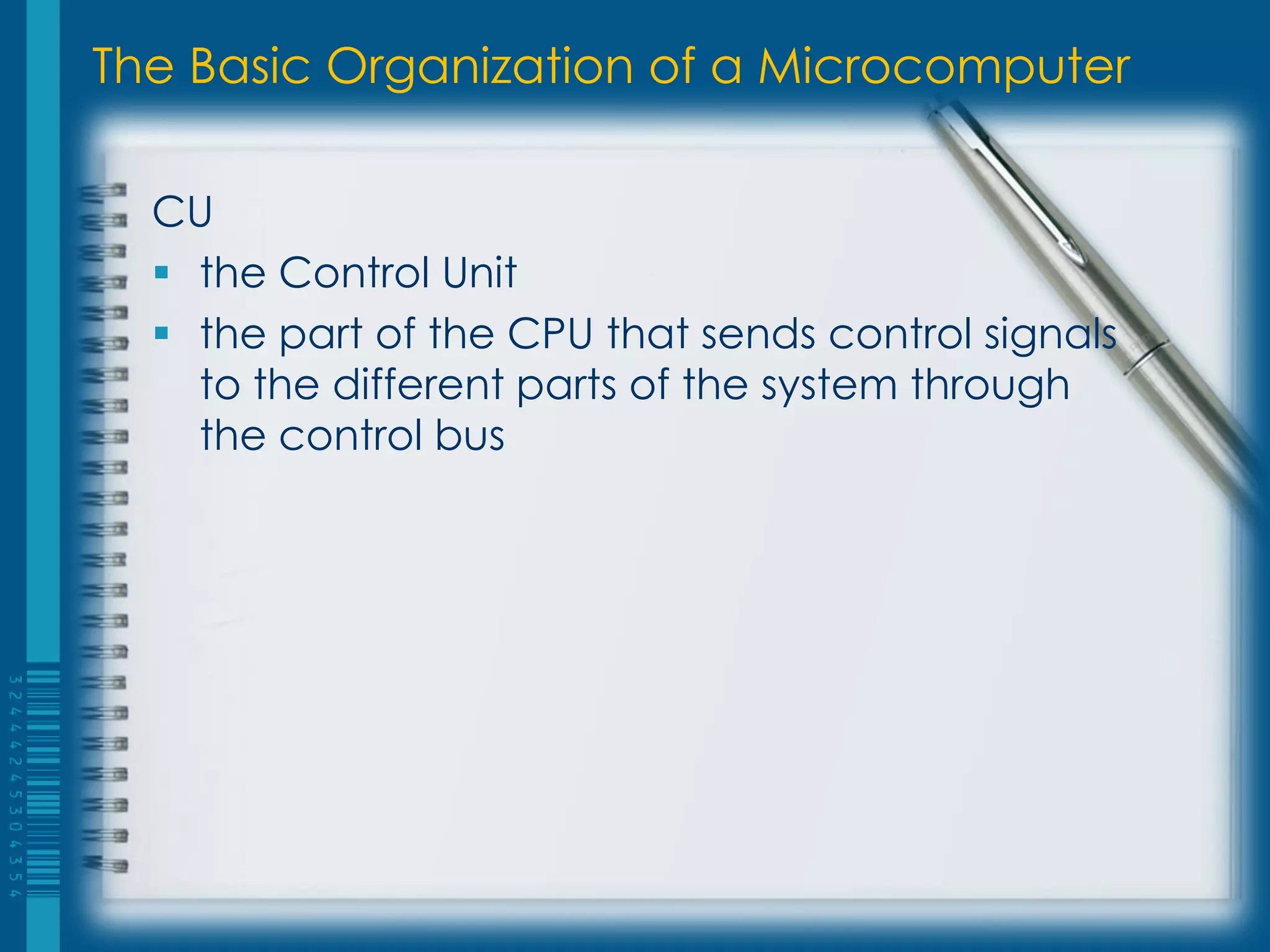 The Basic Organization of a Microcomputer
CU
 the Control Unit
 the part of the CPU that sends control signals
to the different parts of the system through
the control bus
 