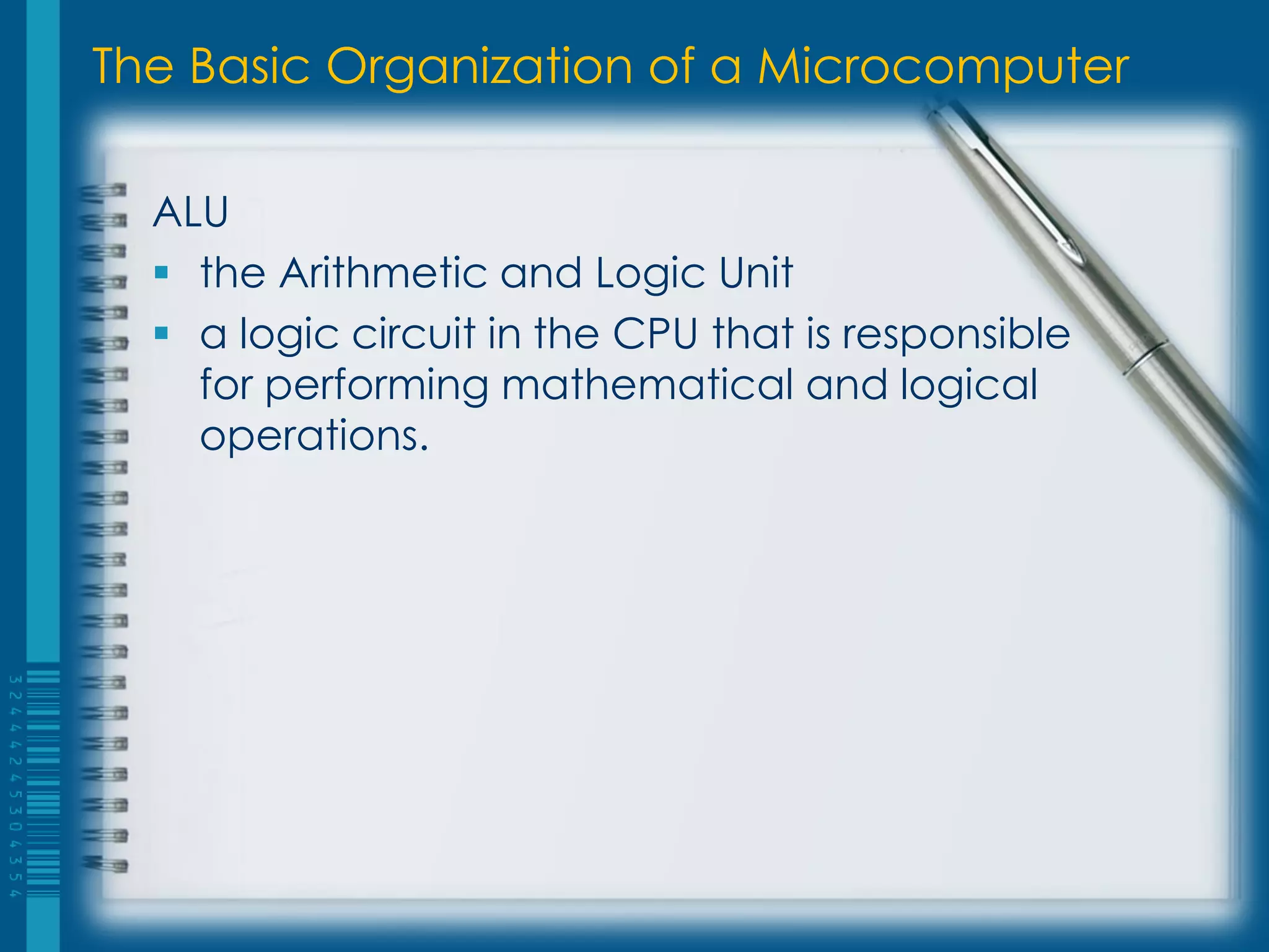 The Basic Organization of a Microcomputer
ALU
 the Arithmetic and Logic Unit
 a logic circuit in the CPU that is responsible
for performing mathematical and logical
operations.
 
