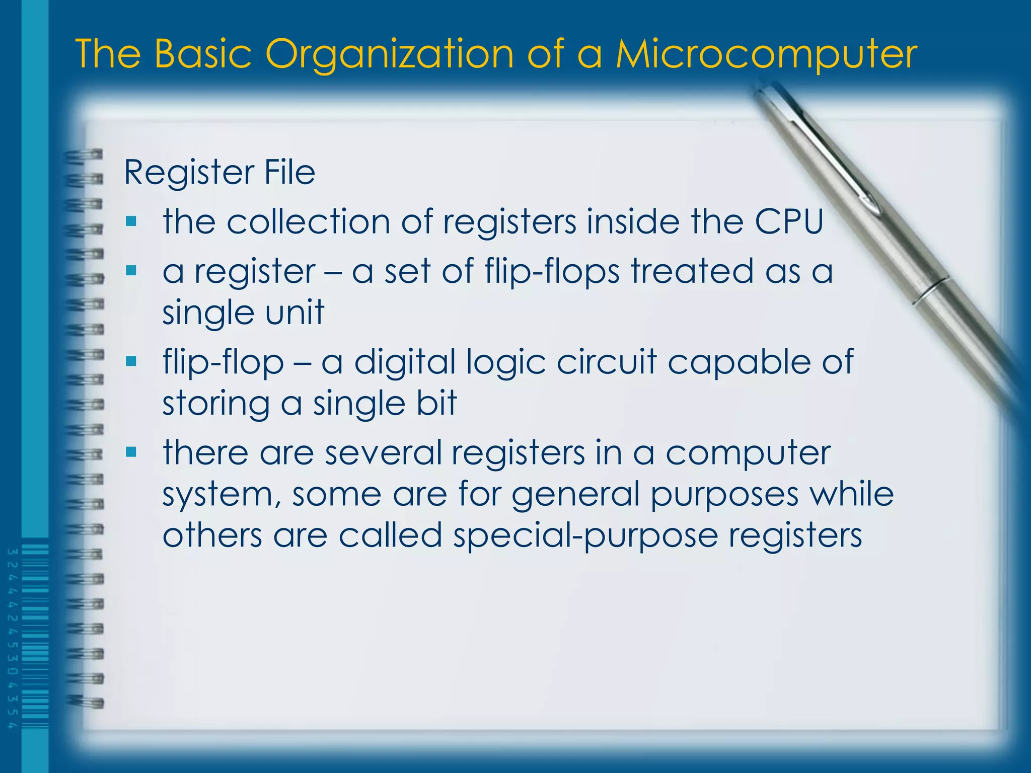 The Basic Organization of a Microcomputer
Register File
 the collection of registers inside the CPU
 a register – a set of flip-flops treated as a
single unit
 flip-flop – a digital logic circuit capable of
storing a single bit
 there are several registers in a computer
system, some are for general purposes while
others are called special-purpose registers
 