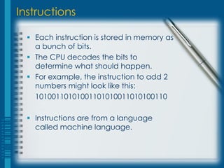 Instructions
 Each instruction is stored in memory as
a bunch of bits.
 The CPU decodes the bits to
determine what should happen.
 For example, the instruction to add 2
numbers might look like this:
10100110101001101010011010100110
 Instructions are from a language
called machine language.
 
