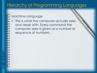 Hierarchy of Programming Languages
Machine Language
 This is what the computer actually sees
and deals with. Every command the
computer sees is given as a number or
sequence of numbers.
 