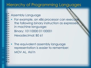 Hierarchy of Programming Languages
Assembly Language
 For example, an x86 processor can execute
the following binary instruction as expressed
in machine language:
Binary: 10110000 01100001
Hexadecimal: B0 61
 The equivalent assembly language
representation is easier to remember:
MOV AL, #61h
 