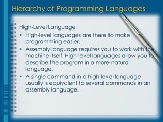 Hierarchy of Programming Languages
High-Level Language
 High-level languages are there to make
programming easier.
 Assembly language requires you to work with the
machine itself. High-level languages allow you to
describe the program in a more natural
language.
 A single command in a high-level language
usually is equivalent to several commands in an
assembly language.
 