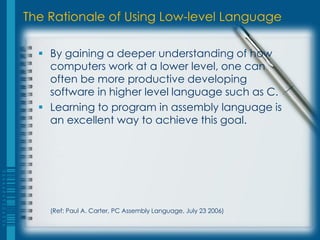 The Rationale of Using Low-level Language
 By gaining a deeper understanding of how
computers work at a lower level, one can
often be more productive developing
software in higher level language such as C.
 Learning to program in assembly language is
an excellent way to achieve this goal.
(Ref: Paul A. Carter, PC Assembly Language, July 23 2006)
 