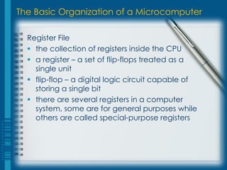 The Basic Organization of a Microcomputer
Register File
 the collection of registers inside the CPU
 a register – a set of flip-flops treated as a
single unit
 flip-flop – a digital logic circuit capable of
storing a single bit
 there are several registers in a computer
system, some are for general purposes while
others are called special-purpose registers
 