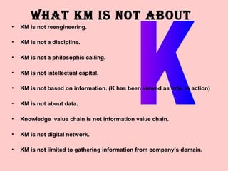 WHAT KM IS NOT ABOUT
•   KM is not reengineering.

•   KM is not a discipline.

•   KM is not a philosophic calling.

•   KM is not intellectual capital.

•   KM is not based on information. (K has been viewed as info. in action)

•   KM is not about data.

•   Knowledge value chain is not information value chain.

•   KM is not digital network.

•   KM is not limited to gathering information from company’s domain.
 