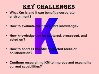 KEY CHALLENGES
• What Km is and it can benefit a corporate
  environment?

• How to evaluate the firm’s core knowledge?

• How knowledge can be captured, processed, and
  acted on?

• How to address the still neglected areas of
  collaboration?

• Continue researching KM to improve and expand its
  current capabilities?
 
