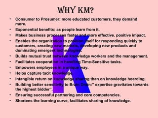 WHY KM?
•   Consumer to Prosumer: more educated customers, they demand
    more.
•   Exponential benefits: as people learn from it.
•   Makes business processes faster and more effective. positive impact.
•   Enables the organization to position itself for responding quickly to
    customers, creating new markets, developing new products and
    dominating emergent technologies.
•   Builds mutual trust between knowledge workers and the management.
•   Facilitates cooperation in handling Time-Sensitive tasks.
•   Empowers employees in a unique way.
•   Helps capture tacit knowledge.
•   Intangible return on knowledge sharing than on knowledge hoarding.
•   Building better sensitivity to Brain Drain:” expertise gravitates towards
    the highest bidder”.
•   Ensuring successful partnering and core competencies.
•   Shortens the learning curve, facilitates sharing of knowledge.
 