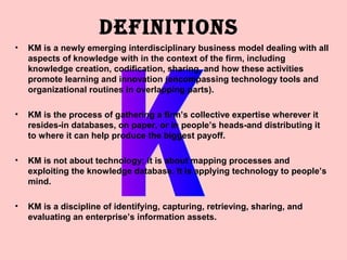 DEFINITIONS
•   KM is a newly emerging interdisciplinary business model dealing with all
    aspects of knowledge with in the context of the firm, including
    knowledge creation, codification, sharing, and how these activities
    promote learning and innovation (encompassing technology tools and
    organizational routines in overlapping parts).

•   KM is the process of gathering a firm’s collective expertise wherever it
    resides-in databases, on paper, or in people’s heads-and distributing it
    to where it can help produce the biggest payoff.

•   KM is not about technology; it is about mapping processes and
    exploiting the knowledge database. It is applying technology to people’s
    mind.

•   KM is a discipline of identifying, capturing, retrieving, sharing, and
    evaluating an enterprise’s information assets.
 