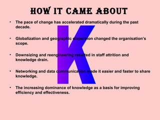 HOW IT CAME ABOUT
•   The pace of change has accelerated dramatically during the past
    decade.

•   Globalization and geographic dispersion changed the organisation’s
    scope.

•   Downsizing and reengineering resulted in staff attrition and
    knowledge drain.

•   Networking and data communication made it easier and faster to share
    knowledge.

•   The increasing dominance of knowledge as a basis for improving
    efficiency and effectiveness.
 
