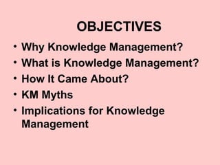 OBJECTIVES
•   Why Knowledge Management?
•   What is Knowledge Management?
•   How It Came About?
•   KM Myths
•   Implications for Knowledge
    Management
 