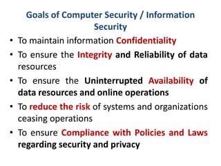Goals of Computer Security / Information
Security
• To maintain information Confidentiality
• To ensure the Integrity and Reliability of data
resources
• To ensure the Uninterrupted Availability of
data resources and online operations
• To reduce the risk of systems and organizations
ceasing operations
• To ensure Compliance with Policies and Laws
regarding security and privacy
 