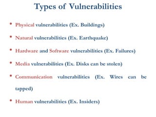Types of Vulnerabilities
• Physical vulnerabilities (Ex. Buildings)
• Natural vulnerabilities (Ex. Earthquake)
• Hardware and Software vulnerabilities (Ex. Failures)
• Media vulnerabilities (Ex. Disks can be stolen)
• Communication vulnerabilities (Ex. Wires can be
tapped)
• Human vulnerabilities (Ex. Insiders)
 