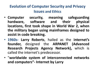 Evolution of Computer Security and Privacy
Issues and Ethics
• Computer security, meaning safeguarding
hardware, software and their physical
locations, first took shape in World War 2, when
the military began using mainframes designed to
assist in code breaking.
• 1960s- Larry Roberts, hailed as the internet’s
founder, designed the ARPANET (Advanced
Research Projects Agency Network), which is
called the internet’s predecessor.
• "worldwide system of interconnected networks
and computers“- Internet by Larry
 