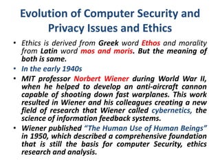 Evolution of Computer Security and
Privacy Issues and Ethics
• Ethics is derived from Greek word Ethos and morality
from Latin word mos and moris. But the meaning of
both is same.
• In the early 1940s
• MIT professor Norbert Wiener during World War II,
when he helped to develop an anti-aircraft cannon
capable of shooting down fast warplanes. This work
resulted in Wiener and his colleagues creating a new
field of research that Wiener called cybernetics, the
science of information feedback systems.
• Wiener published “The Human Use of Human Beings”
in 1950, which described a comprehensive foundation
that is still the basis for computer Security, ethics
research and analysis.
 